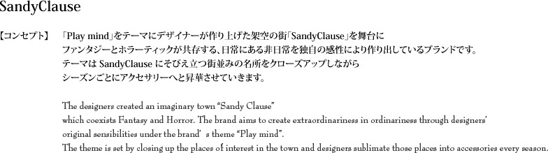 【コンセプト】　「Play mind」をテーマにデザイナーが作り上げた架空の街「SandyClause」を舞台にファンタジーとホラーティックが共存する、日常を独自の感性により作り出しているブランドです。テーマはSandyClauseにそびえ立つ街並みの名所をクローズアップしながらシーズンごとにアクセサリーへと昇華させていきます。